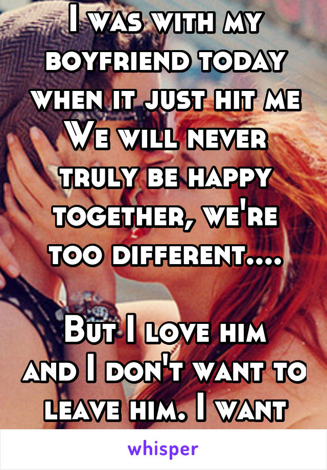 I was with my boyfriend today when it just hit me
We will never truly be happy together, we're too different....

But I love him and I don't want to leave him. I want to be with him