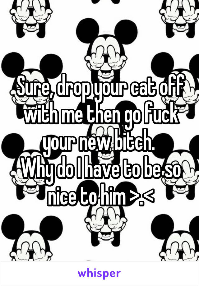 Sure, drop your cat off with me then go fuck your new bitch. 
Why do I have to be so nice to him >.<