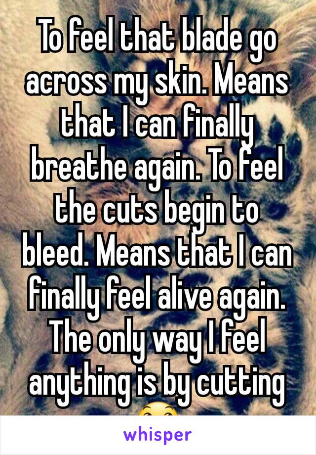 To feel that blade go across my skin. Means that I can finally breathe again. To feel the cuts begin to bleed. Means that I can finally feel alive again. The only way I feel anything is by cutting 😞