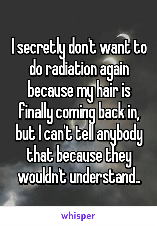 I secretly don't want to do radiation again because my hair is finally coming back in, but I can't tell anybody that because they wouldn't understand..