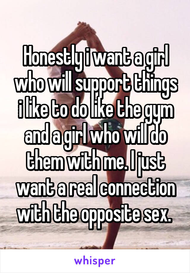 Honestly i want a girl who will support things i like to do like the gym and a girl who will do them with me. I just want a real connection with the opposite sex. 