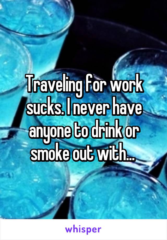 Traveling for work sucks. I never have anyone to drink or smoke out with... 