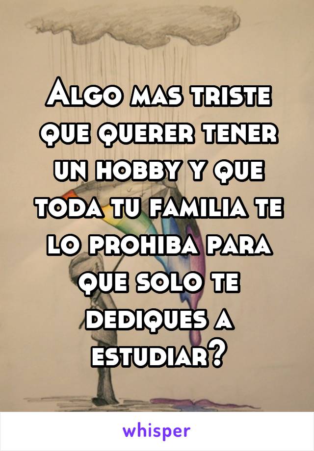 Algo mas triste que querer tener un hobby y que toda tu familia te lo prohiba para que solo te dediques a estudiar?