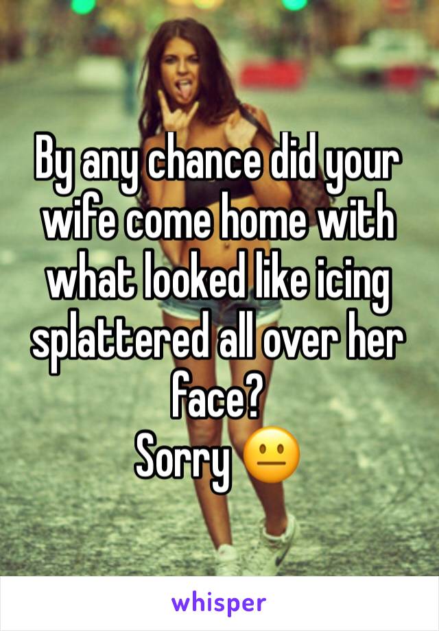 By any chance did your wife come home with what looked like icing splattered all over her face?
Sorry 😐 