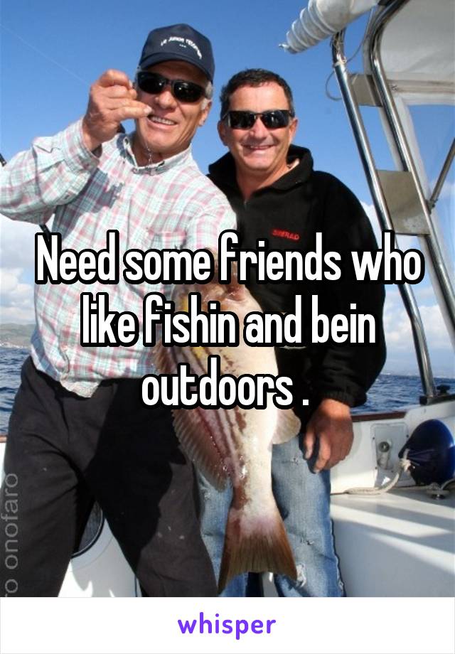 Need some friends who like fishin and bein outdoors . 