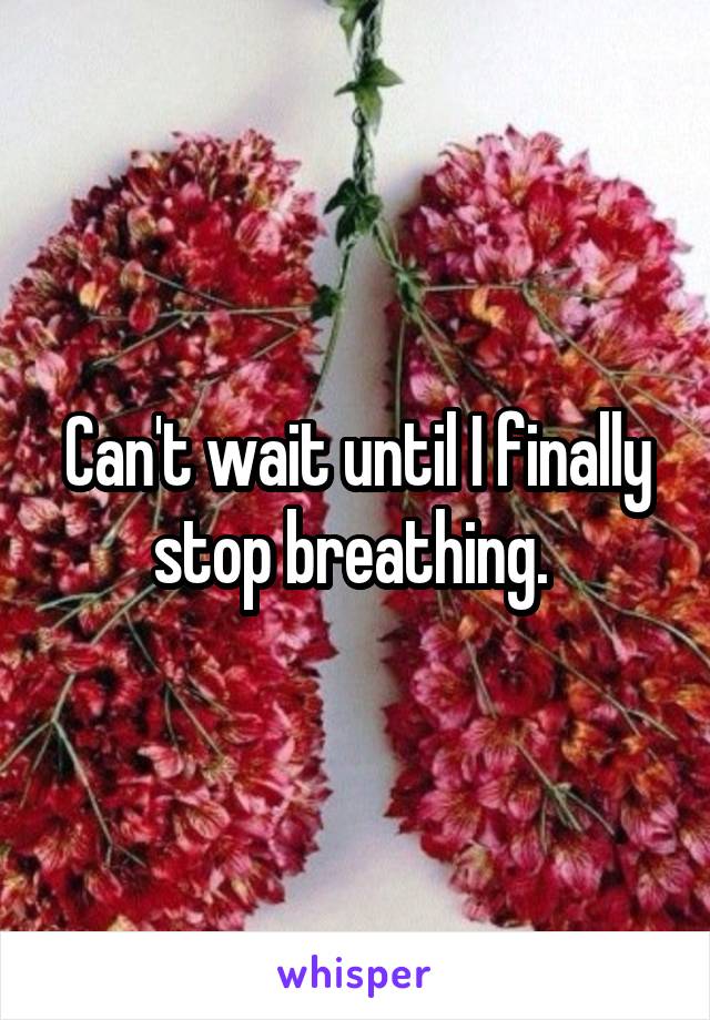 Can't wait until I finally stop breathing. 