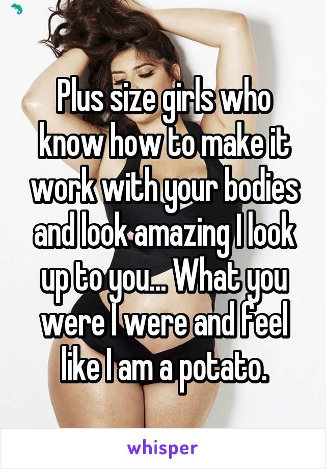 Plus size girls who know how to make it work with your bodies and look amazing I look up to you... What you were I were and feel like I am a potato.