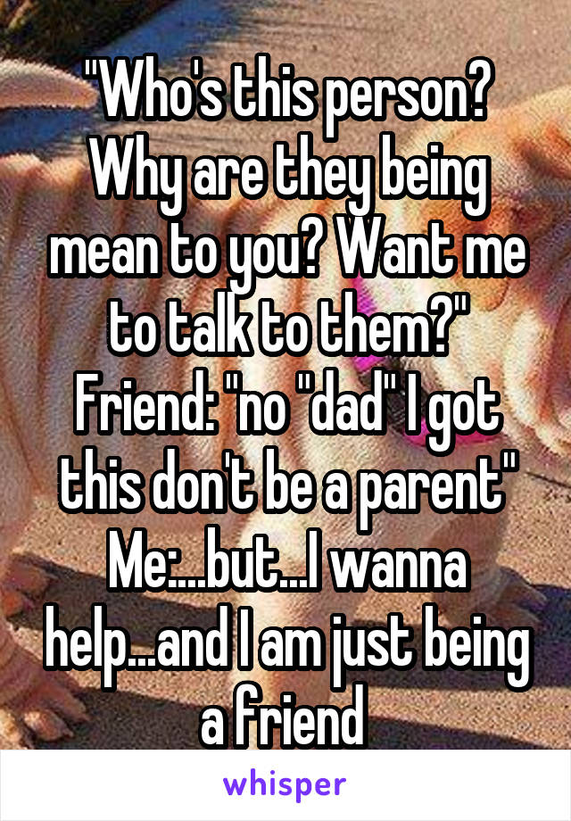 "Who's this person? Why are they being mean to you? Want me to talk to them?"
Friend: "no "dad" I got this don't be a parent"
Me:...but...I wanna help...and I am just being a friend 