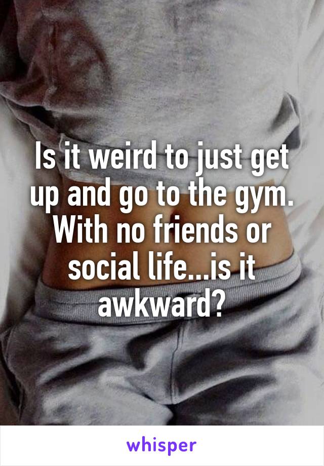 Is it weird to just get up and go to the gym. With no friends or social life...is it awkward?