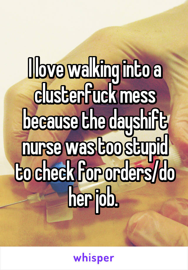 I love walking into a clusterfuck mess because the dayshift nurse was too stupid to check for orders/do her job. 