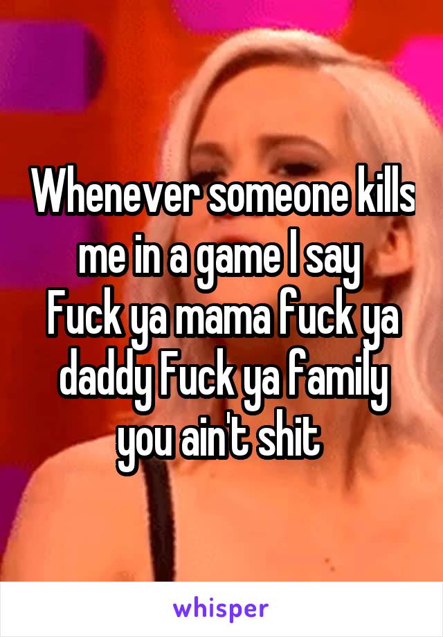 Whenever someone kills me in a game I say 
Fuck ya mama fuck ya daddy Fuck ya family you ain't shit 