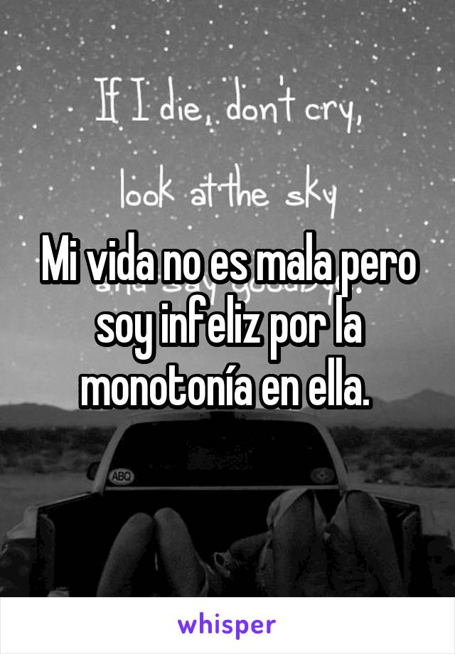 Mi vida no es mala pero soy infeliz por la monotonía en ella. 