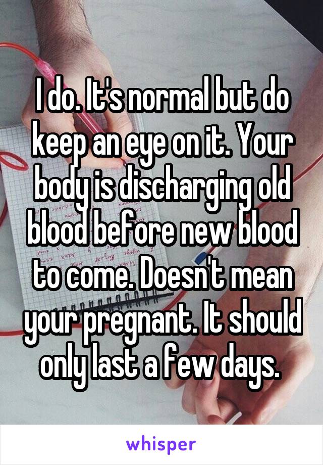 I do. It's normal but do keep an eye on it. Your body is discharging old blood before new blood to come. Doesn't mean your pregnant. It should only last a few days. 