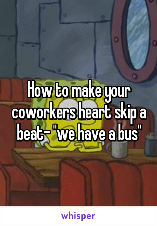 How to make your coworkers heart skip a beat- "we have a bus"