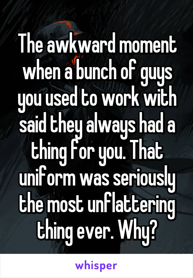 The awkward moment when a bunch of guys you used to work with said they always had a thing for you. That uniform was seriously the most unflattering thing ever. Why?