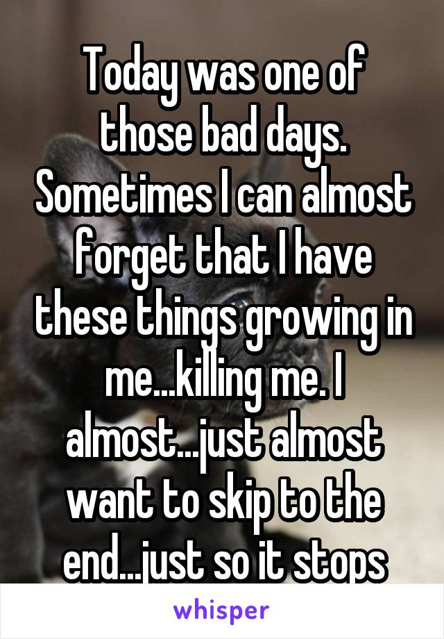 
Today was one of those bad days. Sometimes I can almost forget that I have these things growing in me...killing me. I almost...just almost want to skip to the end...just so it stops hurting.