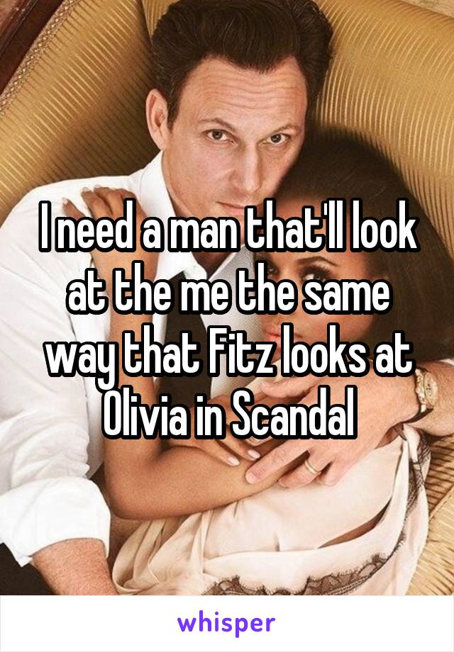 I need a man that'll look at the me the same way that Fitz looks at Olivia in Scandal