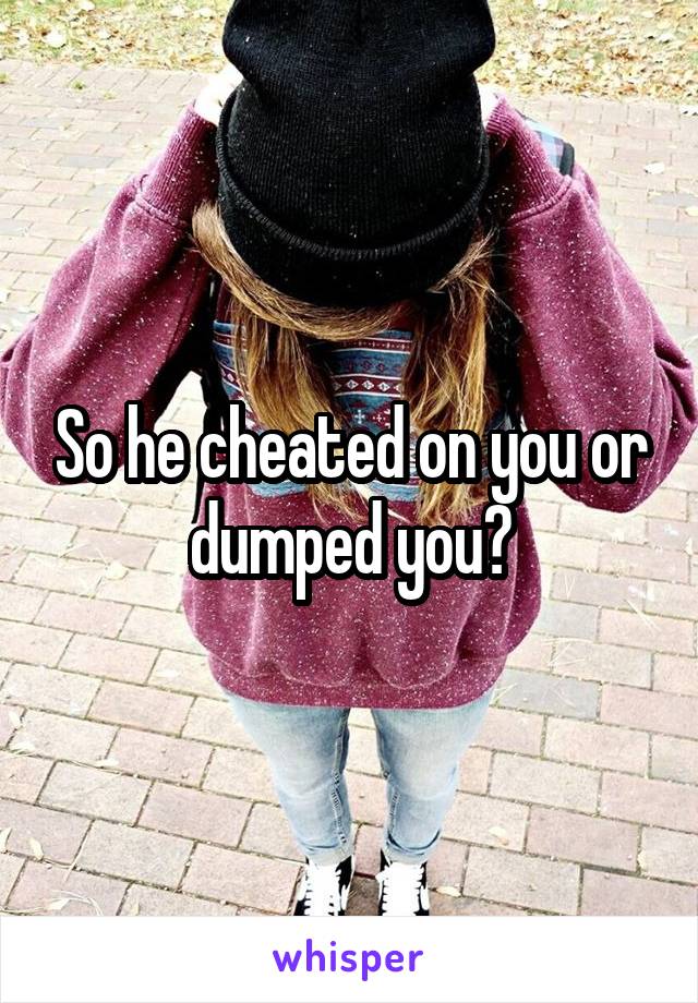 So he cheated on you or dumped you?