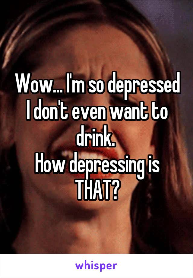 Wow... I'm so depressed I don't even want to drink. 
How depressing is THAT?