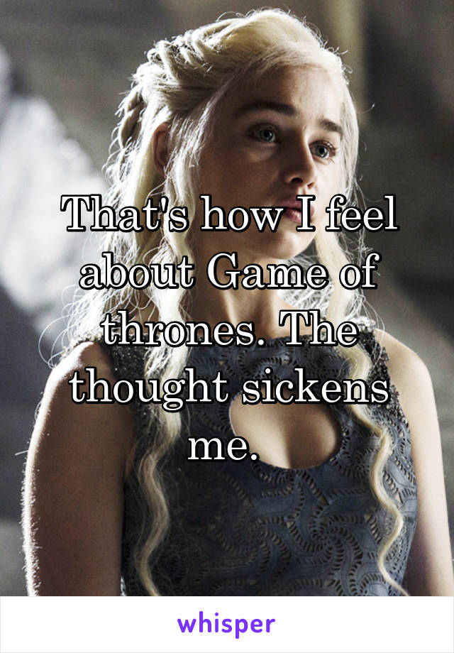 That's how I feel about Game of thrones. The thought sickens me. 