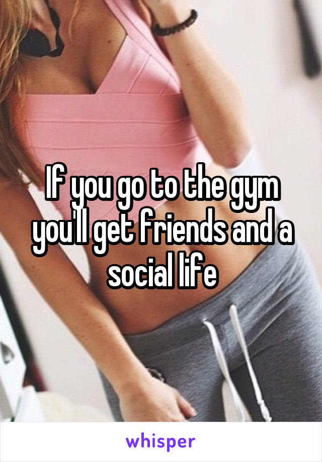 If you go to the gym you'll get friends and a social life