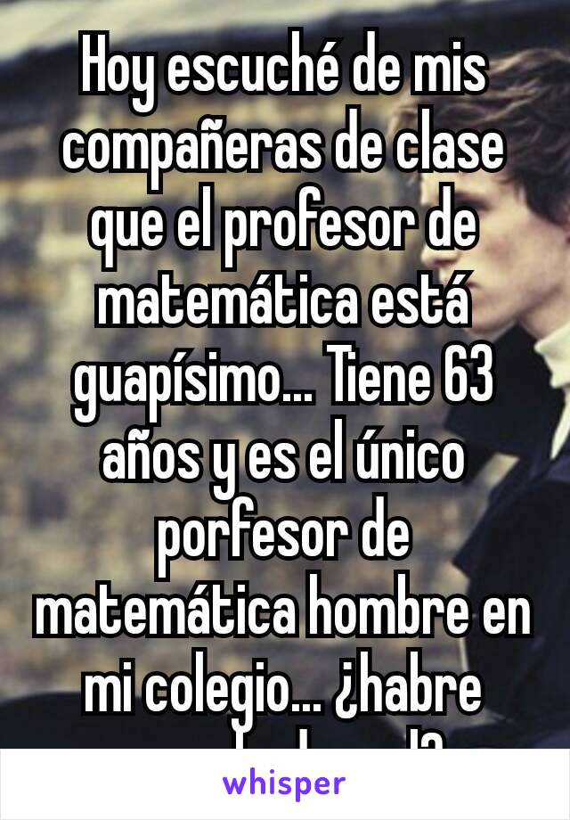 Hoy escuché de mis compañeras de clase que el profesor de matemática está guapísimo... Tiene 63 años y es el único porfesor de matemática hombre en mi colegio... ¿habre escuchado mal? 