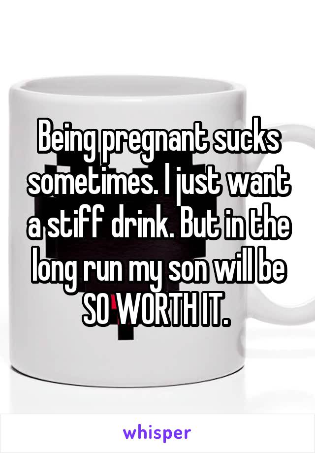 Being pregnant sucks sometimes. I just want a stiff drink. But in the long run my son will be SO WORTH IT. 