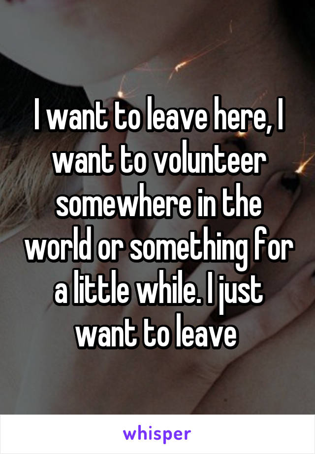 I want to leave here, I want to volunteer somewhere in the world or something for a little while. I just want to leave 