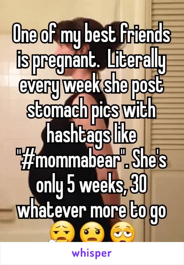 One of my best friends is pregnant.  Literally every week she post stomach pics with hashtags like "#mommabear". She's only 5 weeks, 30 whatever more to go 😧😦😩