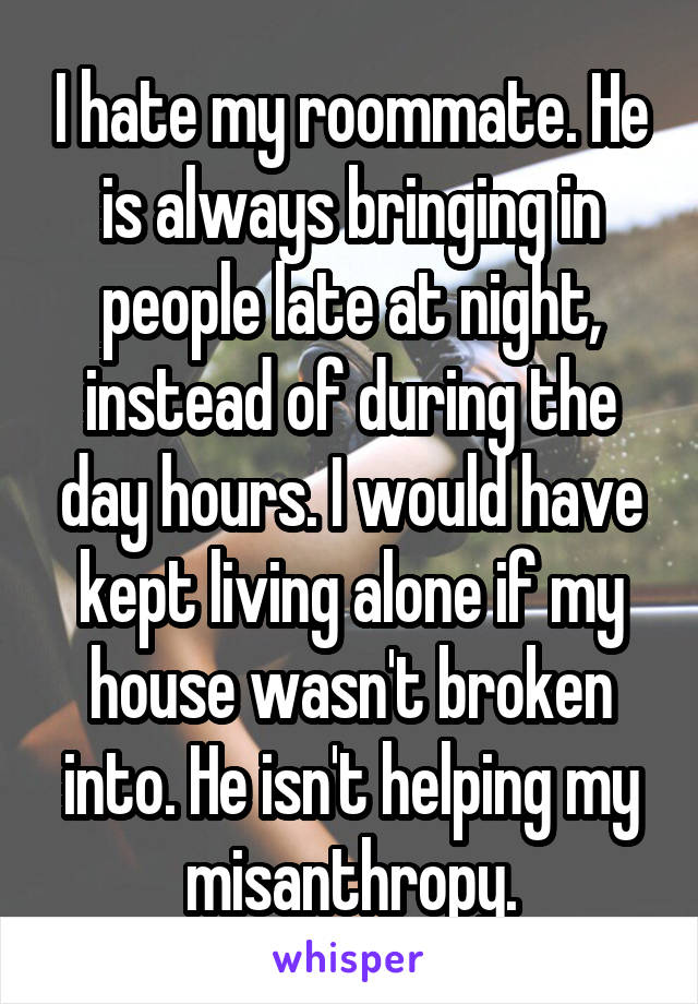 I hate my roommate. He is always bringing in people late at night, instead of during the day hours. I would have kept living alone if my house wasn't broken into. He isn't helping my misanthropy.