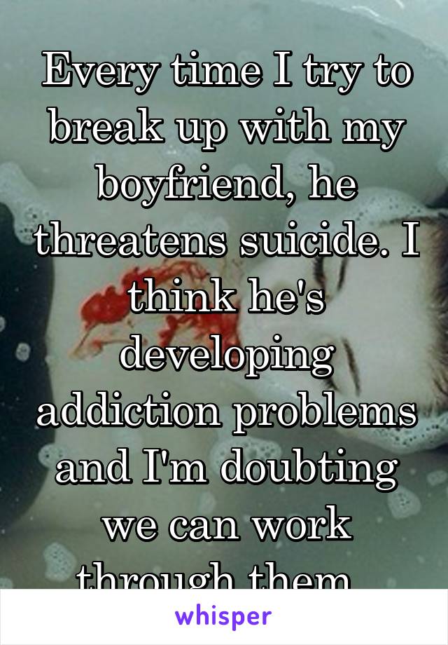 Every time I try to break up with my boyfriend, he threatens suicide. I think he's developing addiction problems and I'm doubting we can work through them. 