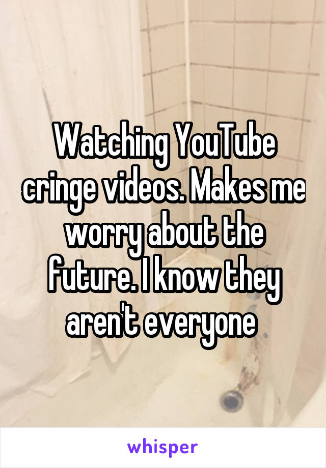 Watching YouTube cringe videos. Makes me worry about the future. I know they aren't everyone 