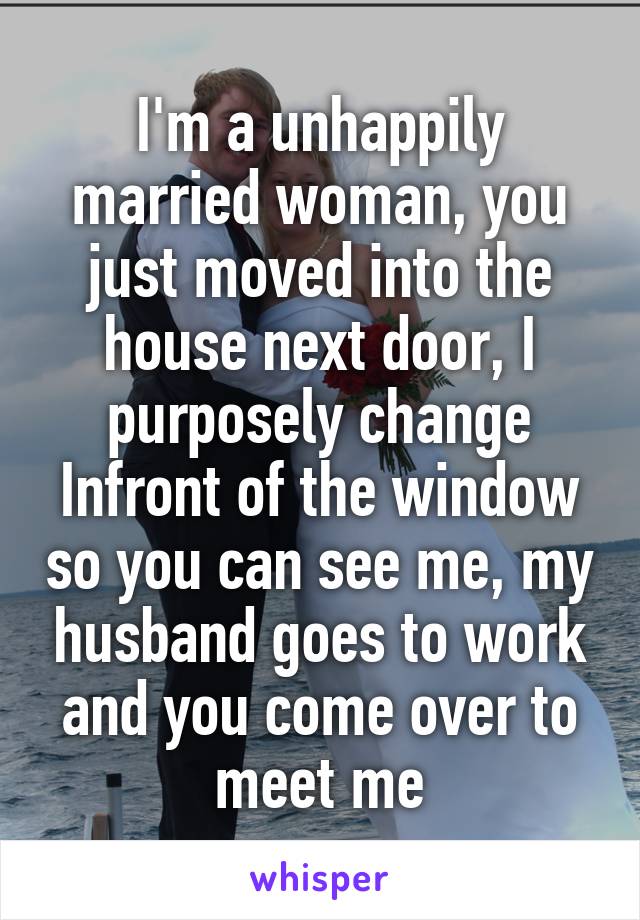 I'm a unhappily married woman, you just moved into the house next door, I purposely change Infront of the window so you can see me, my husband goes to work and you come over to meet me