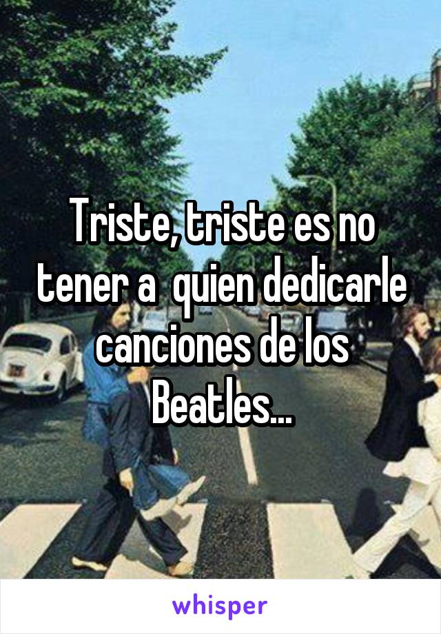 Triste, triste es no tener a  quien dedicarle canciones de los Beatles...