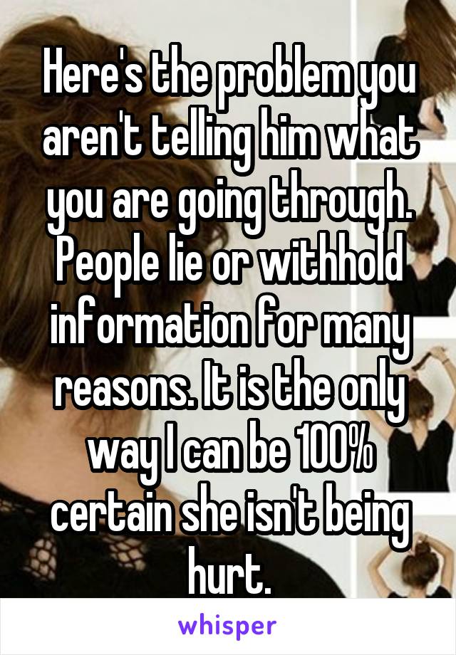 Here's the problem you aren't telling him what you are going through. People lie or withhold information for many reasons. It is the only way I can be 100% certain she isn't being hurt.