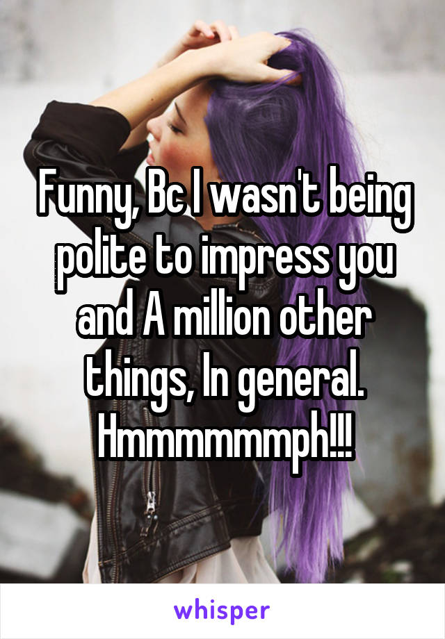 Funny, Bc I wasn't being polite to impress you and A million other things, In general.
Hmmmmmmph!!!