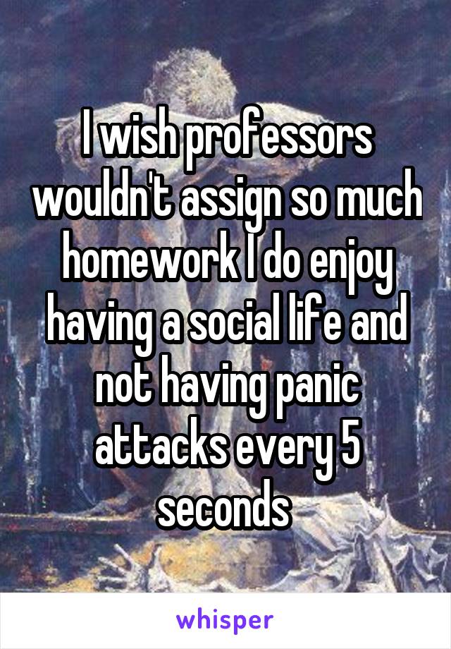 I wish professors wouldn't assign so much homework I do enjoy having a social life and not having panic attacks every 5 seconds 