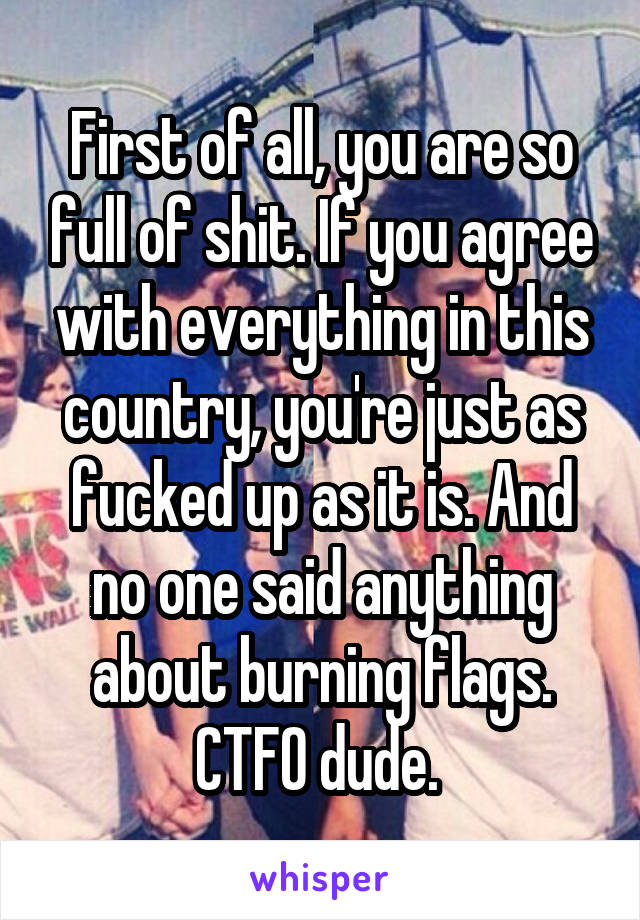 First of all, you are so full of shit. If you agree with everything in this country, you're just as fucked up as it is. And no one said anything about burning flags. CTFO dude. 