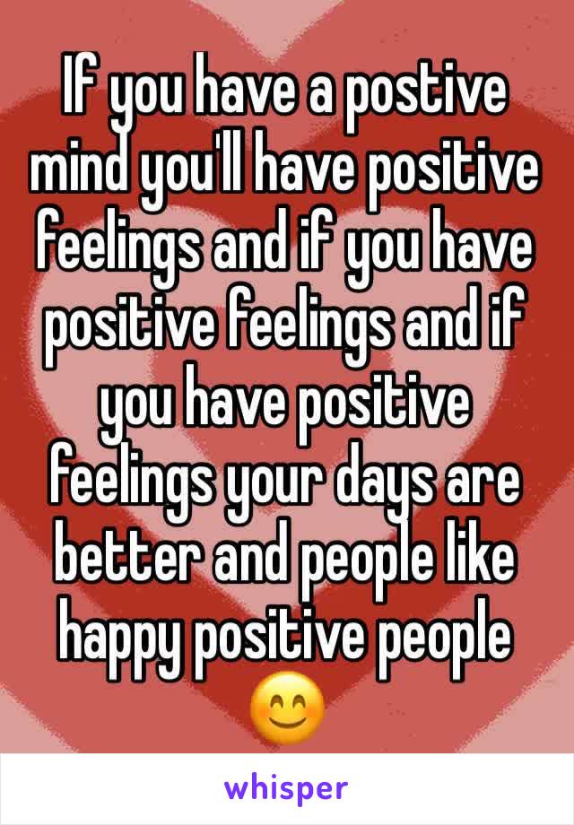 If you have a postive mind you'll have positive feelings and if you have positive feelings and if you have positive feelings your days are better and people like happy positive people 😊