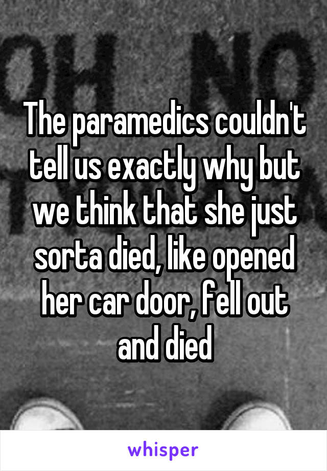 The paramedics couldn't tell us exactly why but we think that she just sorta died, like opened her car door, fell out and died