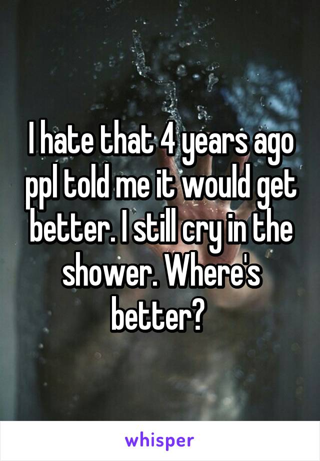 I hate that 4 years ago ppl told me it would get better. I still cry in the shower. Where's better? 