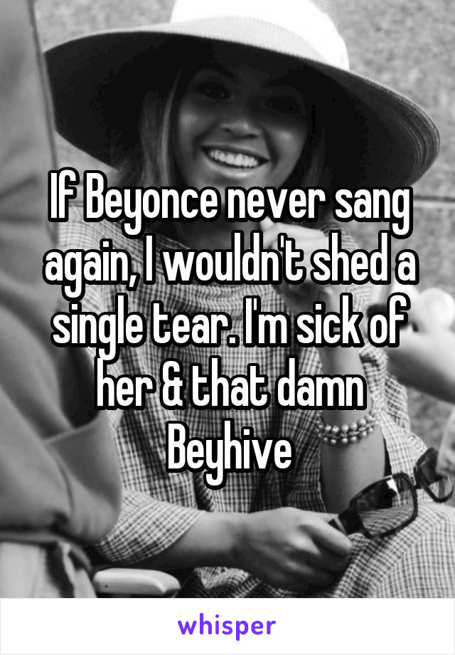 If Beyonce never sang again, I wouldn't shed a single tear. I'm sick of her & that damn Beyhive