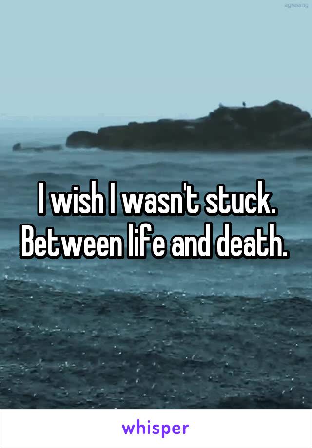 I wish I wasn't stuck. Between life and death. 