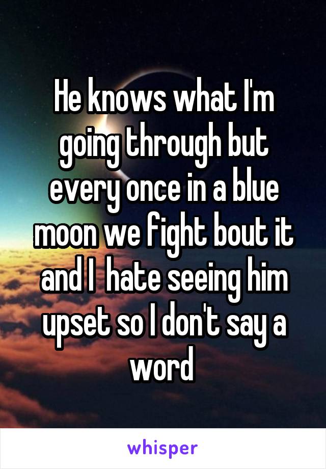 He knows what I'm going through but every once in a blue moon we fight bout it and I  hate seeing him upset so I don't say a word 