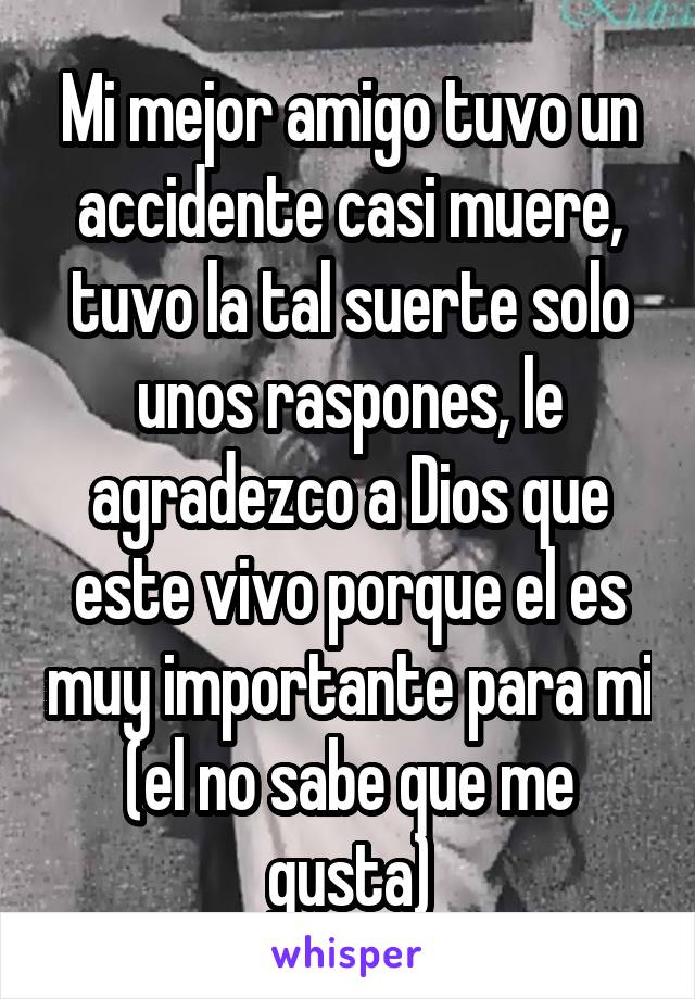 Mi mejor amigo tuvo un accidente casi muere, tuvo la tal suerte solo unos raspones, le agradezco a Dios que este vivo porque el es muy importante para mi (el no sabe que me gusta)