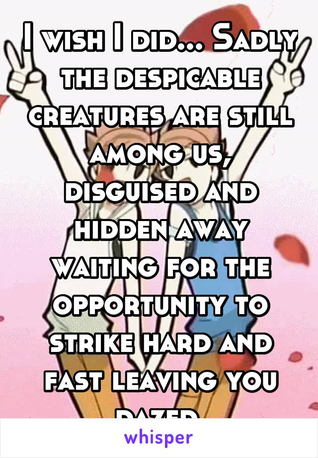 I wish I did... Sadly the despicable creatures are still among us, disguised and hidden away waiting for the opportunity to strike hard and fast leaving you dazed.