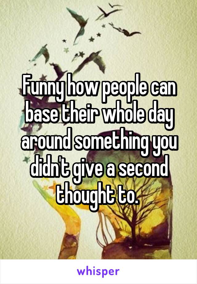 Funny how people can base their whole day around something you didn't give a second thought to. 