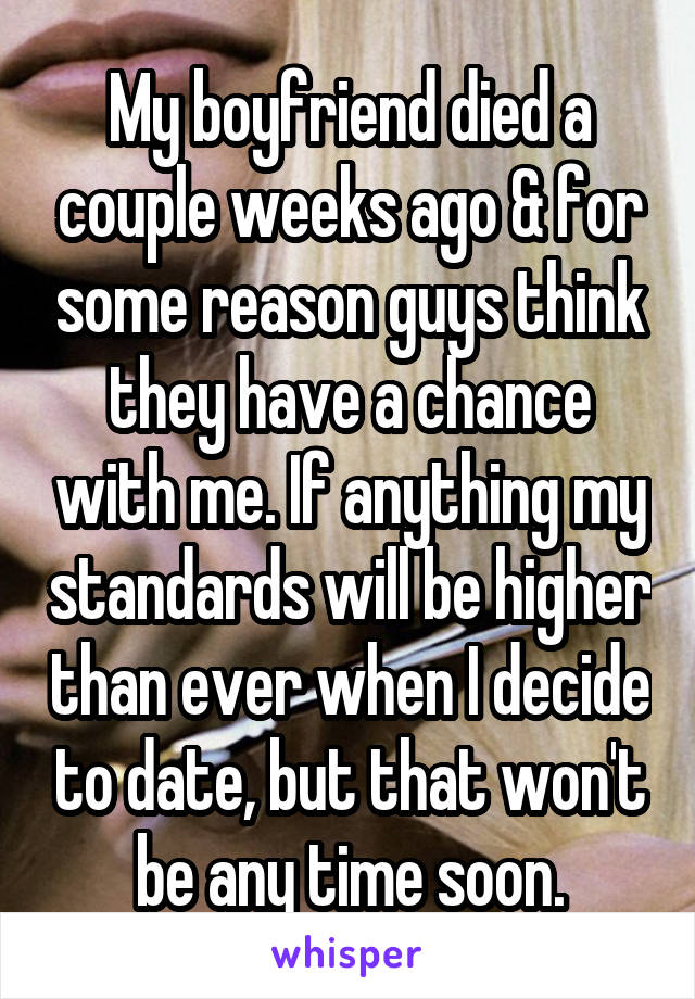 My boyfriend died a couple weeks ago & for some reason guys think they have a chance with me. If anything my standards will be higher than ever when I decide to date, but that won't be any time soon.