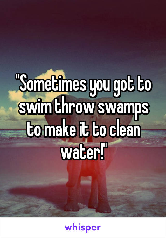 "Sometimes you got to swim throw swamps to make it to clean water!"