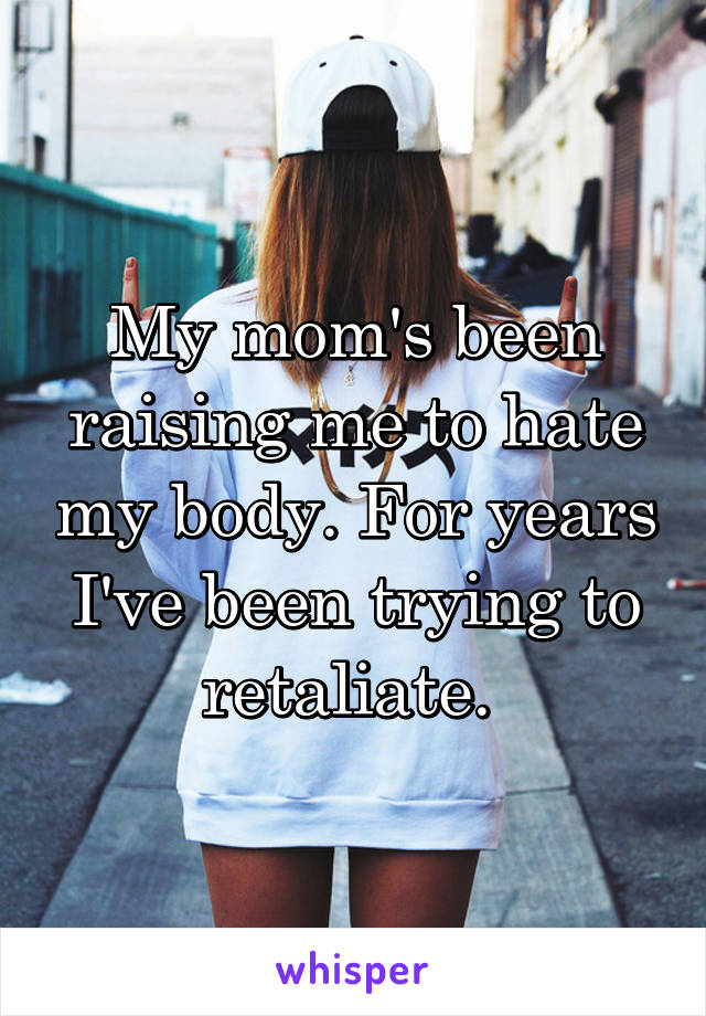 My mom's been raising me to hate my body. For years I've been trying to retaliate. 